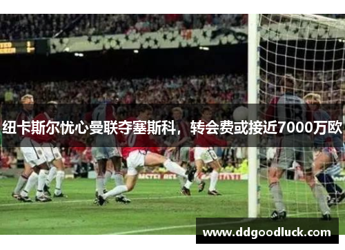 纽卡斯尔忧心曼联夺塞斯科，转会费或接近7000万欧